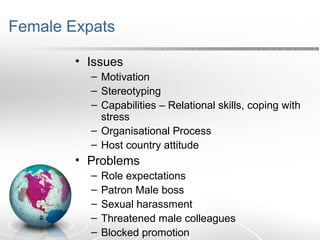 Female Expats
• Issues
– Motivation
– Stereotyping
– Capabilities – Relational skills, coping with
stress
– Organisational Process
– Host country attitude
• Problems
– Role expectations
– Patron Male boss
– Sexual harassment
– Threatened male colleagues
– Blocked promotion
 