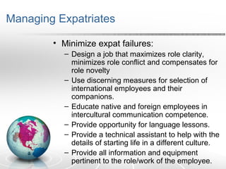 Managing Expatriates
• Minimize expat failures:
– Design a job that maximizes role clarity,
minimizes role conflict and compensates for
role novelty
– Use discerning measures for selection of
international employees and their
companions.
– Educate native and foreign employees in
intercultural communication competence.
– Provide opportunity for language lessons.
– Provide a technical assistant to help with the
details of starting life in a different culture.
– Provide all information and equipment
pertinent to the role/work of the employee.
 