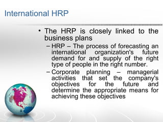 International HRP
• The HRP is closely linked to the
business plans
– HRP – The process of forecasting an
international organization's future
demand for and supply of the right
type of people in the right number.
– Corporate planning – managerial
activities that set the company's
objectives for the future and
determine the appropriate means for
achieving these objectives
 