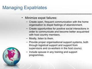 Managing Expatriates
• Minimize expat failures:
– Create open, frequent communication with the home
organisation to dispel feelings of abandonment.
– Create opportunities for positive social interactions in
order to communicate and become better acquainted
with host country members.
– Mostly, listen to them.
– Provide proper organisational support systems, both
through logistical support and support from
supervisors and co-workers in the host counu).
– Include spouse in any training and support
programmes.
 