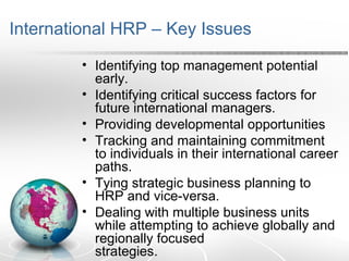 International HRP – Key Issues
• Identifying top management potential
early.
• Identifying critical success factors for
future international managers.
• Providing developmental opportunities
• Tracking and maintaining commitment
to individuals in their international career
paths.
• Tying strategic business planning to
HRP and vice-versa.
• Dealing with multiple business units
while attempting to achieve globally and
regionally focused
strategies.
 