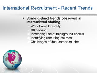 International Recruitment - Recent Trends
• Some distinct trends observed in
international staffing
– Work Force Diversity
– Off shoring
– Increasing use of background checks
– Identifying recruiting sources
– Challenges of dual career couples.
 