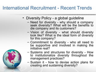 International Recruitment - Recent Trends
• Diversity Policy - a global guideline
– Need for diversity - why should a company
seek diversity? What will be the benefits to
die company and its customers?
– Vision of diversity - what should diversity
look like? What is the ideal form of diversity
for this company?
– Commitment to diversity - who all need to
be supportive and involved in making the
initiative real?
– Systems and structures for diversity - How
to institutionalize diversity throughout the
management practices?
– Sustain it - how to devise action plans for
creating and sustaining diversity?
 