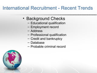 International Recruitment - Recent Trends
• Background Checks
– Educational qualification
– Employment record
– Address
– Professional qualification
– Credit and bankruptcy
– Database
– Probable criminal record
 