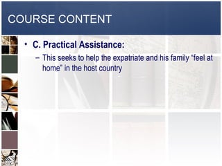 COURSE CONTENT

  • C. Practical Assistance:
    – This seeks to help the expatriate and his family “feel at
      home” in the host country
 