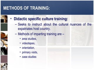 METHODS OF TRAINING:

   • Didactic specific culture training:
      – Seeks to instruct about the cultural nuances of the
        expatriates host country.
      – Methods of imparting training are –
         •   area studies,
         •   videotapes,
         •   orientation,
         •   primary visits,
         •   case studies
 