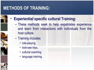 METHODS OF TRAINING:

   • Experiential specific cultural Training:
      – These methods seek to help expatriates experience
        and learn from interactions with individuals from the
        host culture.
      – Training includes
         •   role-playing,
         •   look-see trips,
         •   cultural coaching
         •   language training.
 