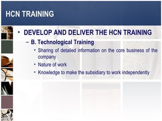 HCN TRAINING

   • DEVELOP AND DELIVER THE HCN TRAINING
     – B. Technological Training
        • Sharing of detailed information on the core business of the
          company
        • Nature of work
        • Knowledge to make the subsidiary to work independently
 