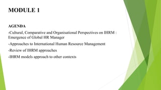 MODULE 1
AGENDA
-Cultural, Comparative and Organisational Perspectives on IHRM :
Emergence of Global HR Manager
-Approaches to International Human Resource Management
-Review of IHRM approaches
-IHRM models approach to other contexts
 
