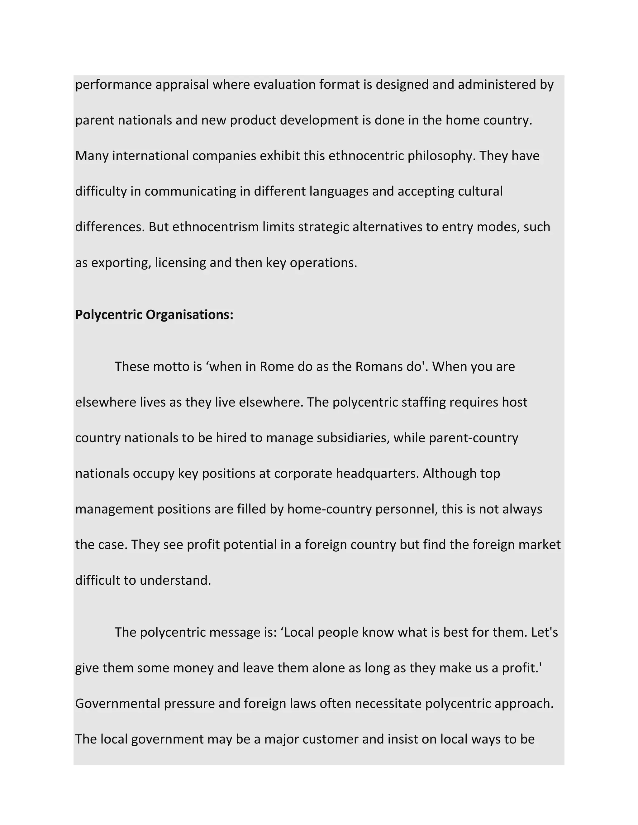 performance appraisal where evaluation format is designed and administered by
parent nationals and new product development is done in the home country.
Many international companies exhibit this ethnocentric philosophy. They have
difficulty in communicating in different languages and accepting cultural
differences. But ethnocentrism limits strategic alternatives to entry modes, such
as exporting, licensing and then key operations.
Polycentric Organisations:
These motto is ‘when in Rome do as the Romans do'. When you are
elsewhere lives as they live elsewhere. The polycentric staffing requires host
country nationals to be hired to manage subsidiaries, while parent-country
nationals occupy key positions at corporate headquarters. Although top
management positions are filled by home-country personnel, this is not always
the case. They see profit potential in a foreign country but find the foreign market
difficult to understand.
The polycentric message is: ‘Local people know what is best for them. Let's
give them some money and leave them alone as long as they make us a profit.'
Governmental pressure and foreign laws often necessitate polycentric approach.
The local government may be a major customer and insist on local ways to be
 