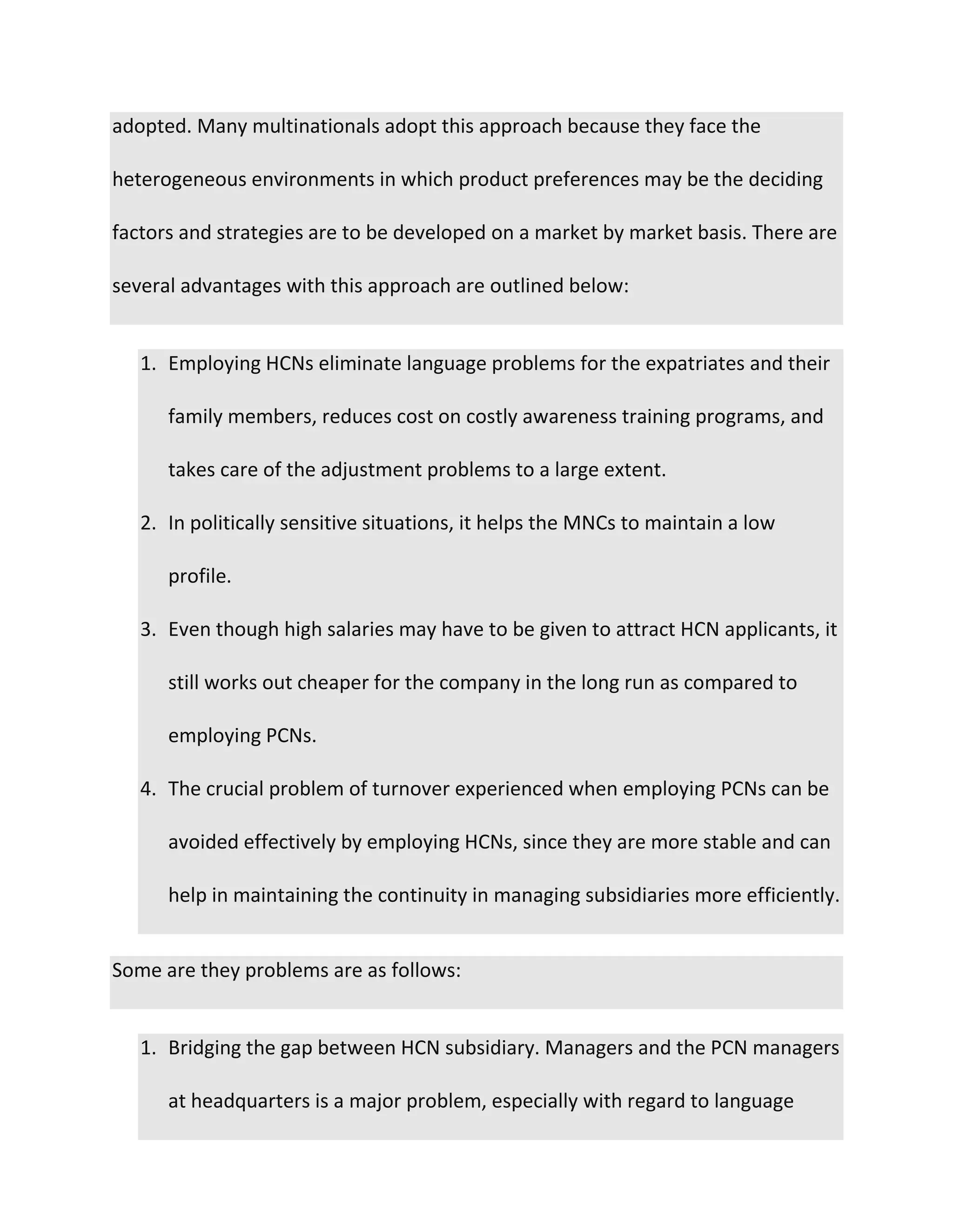 adopted. Many multinationals adopt this approach because they face the
heterogeneous environments in which product preferences may be the deciding
factors and strategies are to be developed on a market by market basis. There are
several advantages with this approach are outlined below:
1. Employing HCNs eliminate language problems for the expatriates and their
family members, reduces cost on costly awareness training programs, and
takes care of the adjustment problems to a large extent.
2. In politically sensitive situations, it helps the MNCs to maintain a low
profile.
3. Even though high salaries may have to be given to attract HCN applicants, it
still works out cheaper for the company in the long run as compared to
employing PCNs.
4. The crucial problem of turnover experienced when employing PCNs can be
avoided effectively by employing HCNs, since they are more stable and can
help in maintaining the continuity in managing subsidiaries more efficiently.
Some are they problems are as follows:
1. Bridging the gap between HCN subsidiary. Managers and the PCN managers
at headquarters is a major problem, especially with regard to language
 