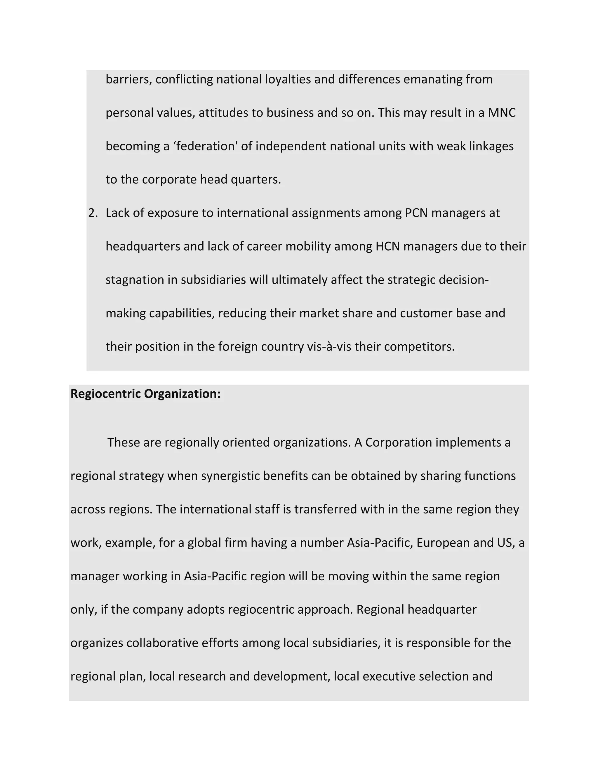barriers, conflicting national loyalties and differences emanating from
personal values, attitudes to business and so on. This may result in a MNC
becoming a ‘federation' of independent national units with weak linkages
to the corporate head quarters.
2. Lack of exposure to international assignments among PCN managers at
headquarters and lack of career mobility among HCN managers due to their
stagnation in subsidiaries will ultimately affect the strategic decision-
making capabilities, reducing their market share and customer base and
their position in the foreign country vis-à-vis their competitors.
Regiocentric Organization:
These are regionally oriented organizations. A Corporation implements a
regional strategy when synergistic benefits can be obtained by sharing functions
across regions. The international staff is transferred with in the same region they
work, example, for a global firm having a number Asia-Pacific, European and US, a
manager working in Asia-Pacific region will be moving within the same region
only, if the company adopts regiocentric approach. Regional headquarter
organizes collaborative efforts among local subsidiaries, it is responsible for the
regional plan, local research and development, local executive selection and
 