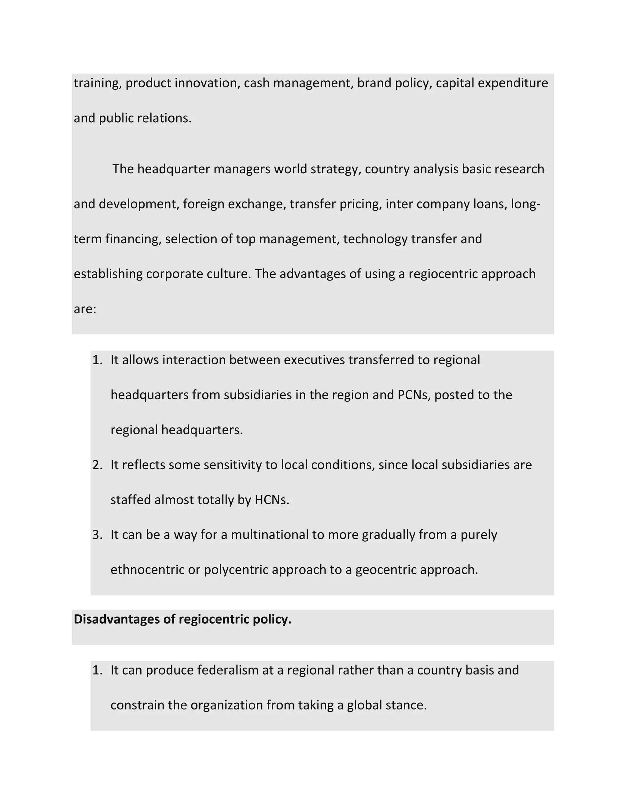 training, product innovation, cash management, brand policy, capital expenditure
and public relations.
The headquarter managers world strategy, country analysis basic research
and development, foreign exchange, transfer pricing, inter company loans, long-
term financing, selection of top management, technology transfer and
establishing corporate culture. The advantages of using a regiocentric approach
are:
1. It allows interaction between executives transferred to regional
headquarters from subsidiaries in the region and PCNs, posted to the
regional headquarters.
2. It reflects some sensitivity to local conditions, since local subsidiaries are
staffed almost totally by HCNs.
3. It can be a way for a multinational to more gradually from a purely
ethnocentric or polycentric approach to a geocentric approach.
Disadvantages of regiocentric policy.
1. It can produce federalism at a regional rather than a country basis and
constrain the organization from taking a global stance.
 