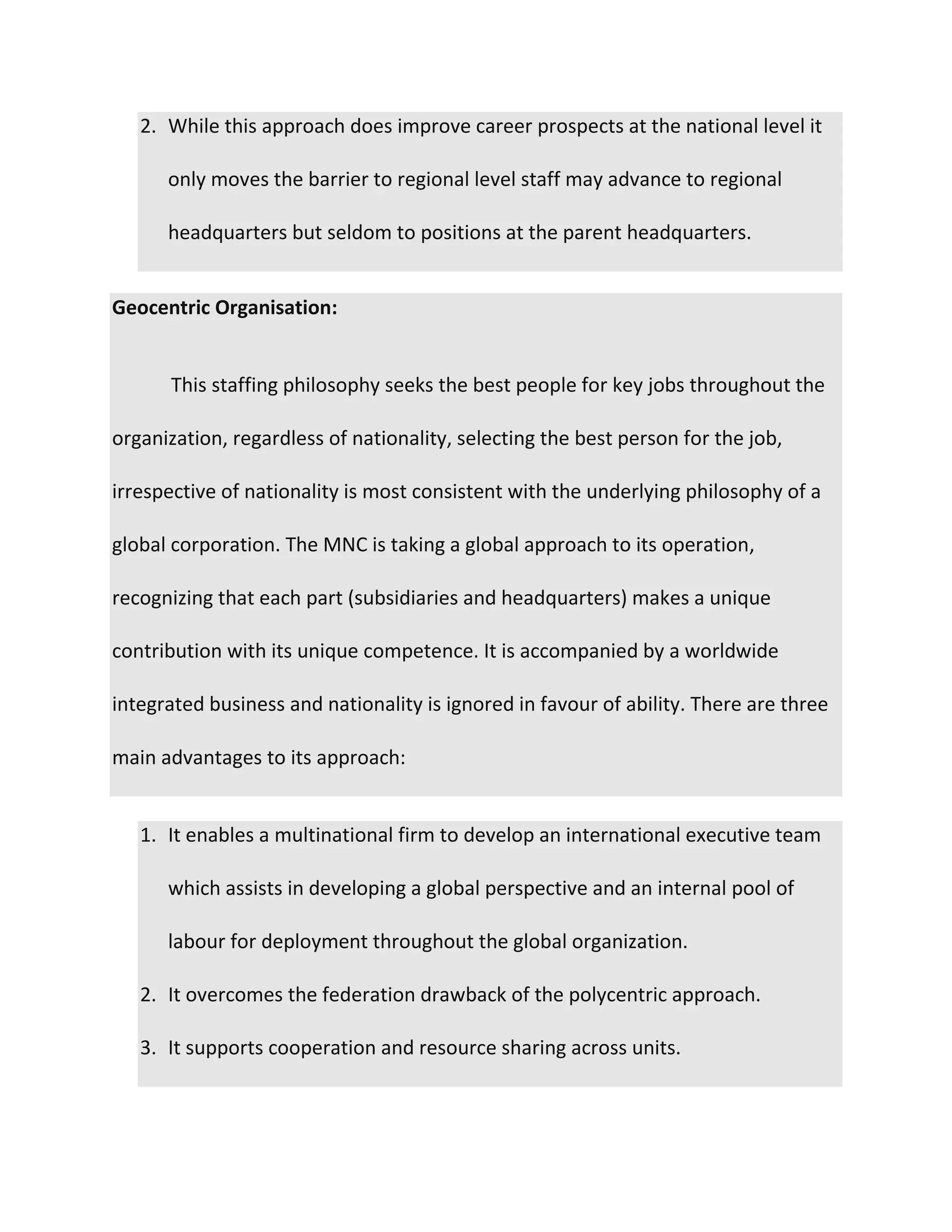 2. While this approach does improve career prospects at the national level it
only moves the barrier to regional level staff may advance to regional
headquarters but seldom to positions at the parent headquarters.
Geocentric Organisation:
This staffing philosophy seeks the best people for key jobs throughout the
organization, regardless of nationality, selecting the best person for the job,
irrespective of nationality is most consistent with the underlying philosophy of a
global corporation. The MNC is taking a global approach to its operation,
recognizing that each part (subsidiaries and headquarters) makes a unique
contribution with its unique competence. It is accompanied by a worldwide
integrated business and nationality is ignored in favour of ability. There are three
main advantages to its approach:
1. It enables a multinational firm to develop an international executive team
which assists in developing a global perspective and an internal pool of
labour for deployment throughout the global organization.
2. It overcomes the federation drawback of the polycentric approach.
3. It supports cooperation and resource sharing across units.
 