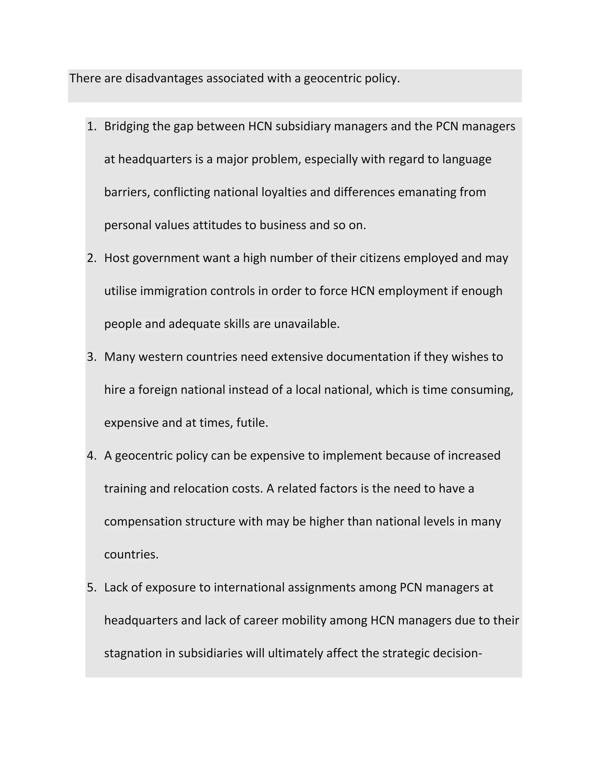 There are disadvantages associated with a geocentric policy.
1. Bridging the gap between HCN subsidiary managers and the PCN managers
at headquarters is a major problem, especially with regard to language
barriers, conflicting national loyalties and differences emanating from
personal values attitudes to business and so on.
2. Host government want a high number of their citizens employed and may
utilise immigration controls in order to force HCN employment if enough
people and adequate skills are unavailable.
3. Many western countries need extensive documentation if they wishes to
hire a foreign national instead of a local national, which is time consuming,
expensive and at times, futile.
4. A geocentric policy can be expensive to implement because of increased
training and relocation costs. A related factors is the need to have a
compensation structure with may be higher than national levels in many
countries.
5. Lack of exposure to international assignments among PCN managers at
headquarters and lack of career mobility among HCN managers due to their
stagnation in subsidiaries will ultimately affect the strategic decision-
 