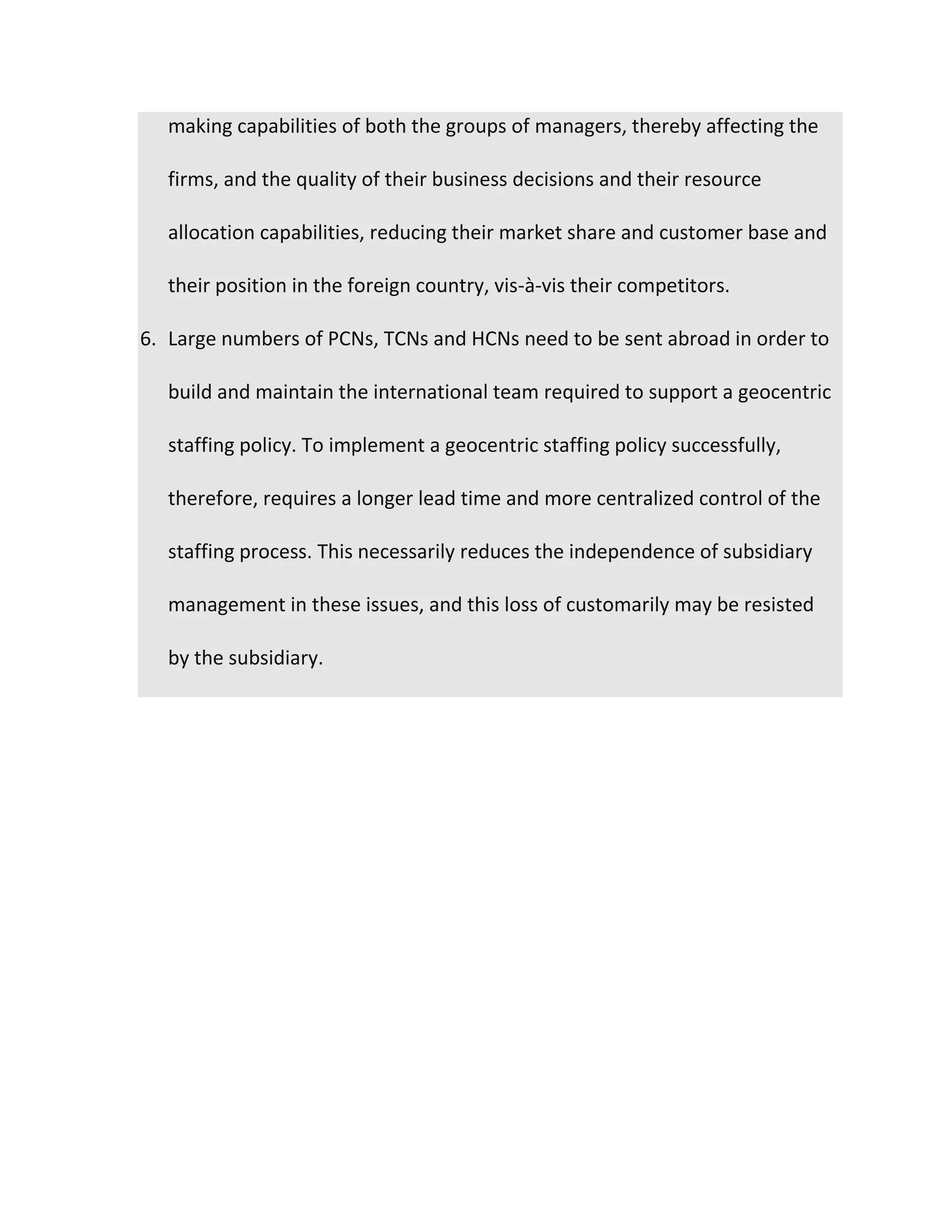 making capabilities of both the groups of managers, thereby affecting the
firms, and the quality of their business decisions and their resource
allocation capabilities, reducing their market share and customer base and
their position in the foreign country, vis-à-vis their competitors.
6. Large numbers of PCNs, TCNs and HCNs need to be sent abroad in order to
build and maintain the international team required to support a geocentric
staffing policy. To implement a geocentric staffing policy successfully,
therefore, requires a longer lead time and more centralized control of the
staffing process. This necessarily reduces the independence of subsidiary
management in these issues, and this loss of customarily may be resisted
by the subsidiary.
 