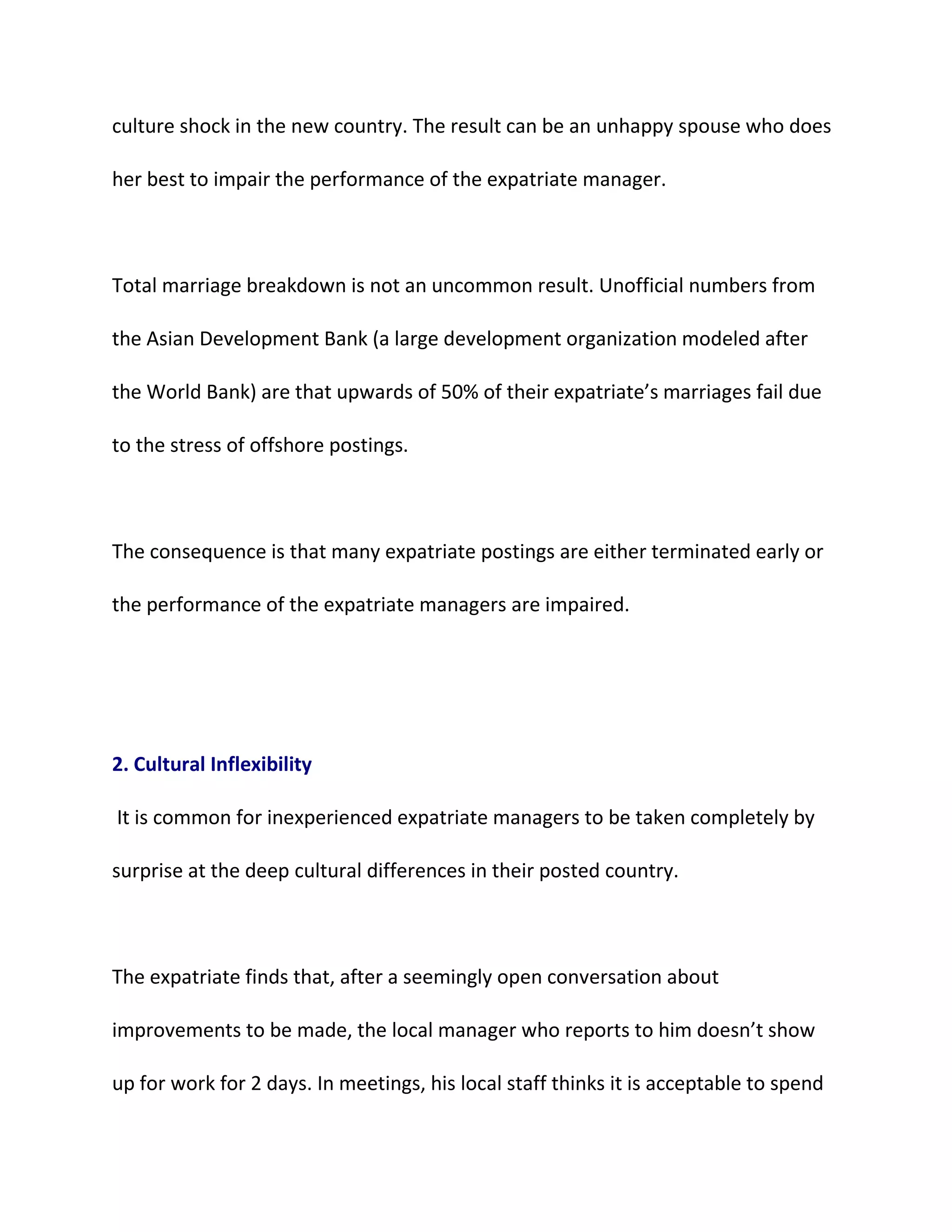 culture shock in the new country. The result can be an unhappy spouse who does
her best to impair the performance of the expatriate manager.
Total marriage breakdown is not an uncommon result. Unofficial numbers from
the Asian Development Bank (a large development organization modeled after
the World Bank) are that upwards of 50% of their expatriate’s marriages fail due
to the stress of offshore postings.
The consequence is that many expatriate postings are either terminated early or
the performance of the expatriate managers are impaired.
2. Cultural Inflexibility
It is common for inexperienced expatriate managers to be taken completely by
surprise at the deep cultural differences in their posted country.
The expatriate finds that, after a seemingly open conversation about
improvements to be made, the local manager who reports to him doesn’t show
up for work for 2 days. In meetings, his local staff thinks it is acceptable to spend
 