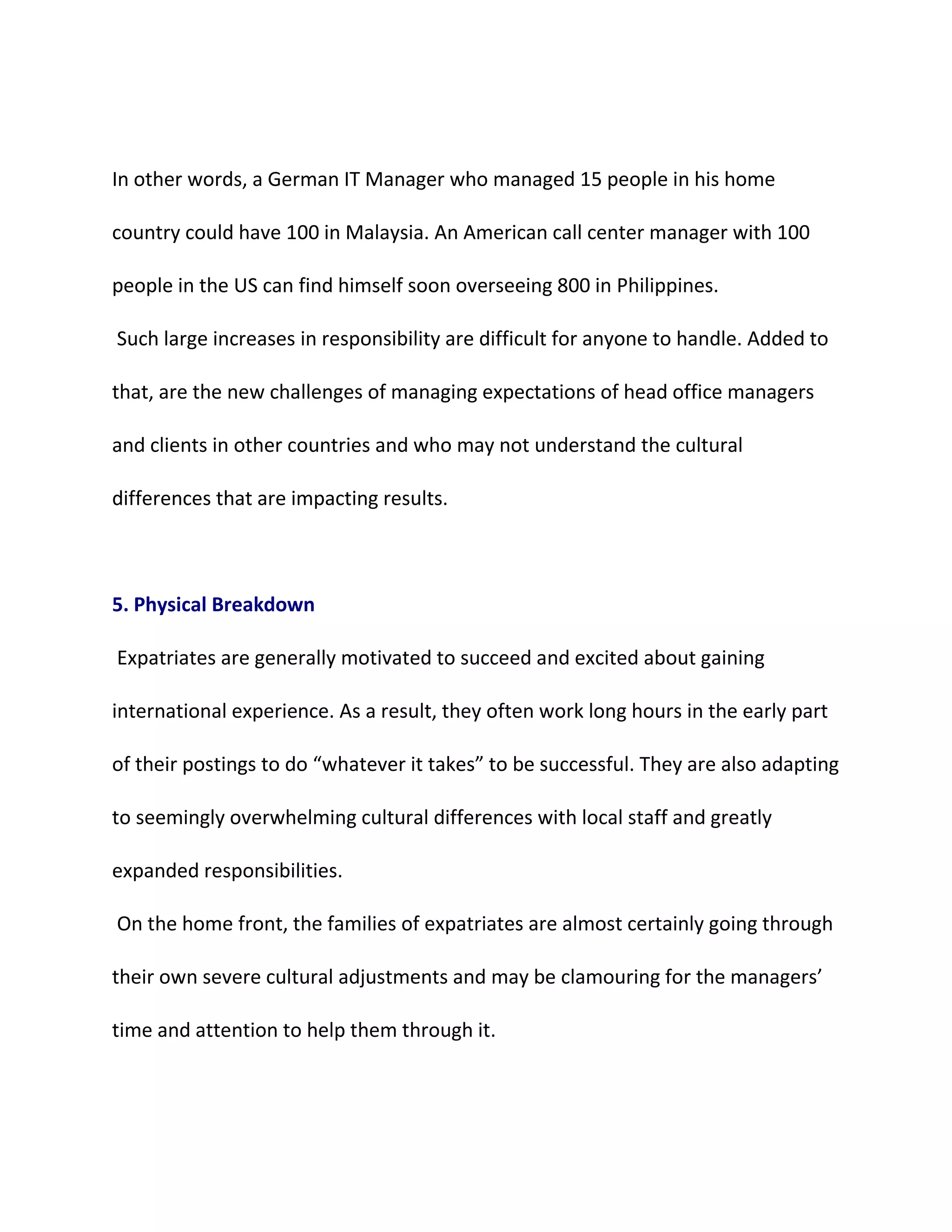 In other words, a German IT Manager who managed 15 people in his home
country could have 100 in Malaysia. An American call center manager with 100
people in the US can find himself soon overseeing 800 in Philippines.
Such large increases in responsibility are difficult for anyone to handle. Added to
that, are the new challenges of managing expectations of head office managers
and clients in other countries and who may not understand the cultural
differences that are impacting results.
5. Physical Breakdown
Expatriates are generally motivated to succeed and excited about gaining
international experience. As a result, they often work long hours in the early part
of their postings to do “whatever it takes” to be successful. They are also adapting
to seemingly overwhelming cultural differences with local staff and greatly
expanded responsibilities.
On the home front, the families of expatriates are almost certainly going through
their own severe cultural adjustments and may be clamouring for the managers’
time and attention to help them through it.
 