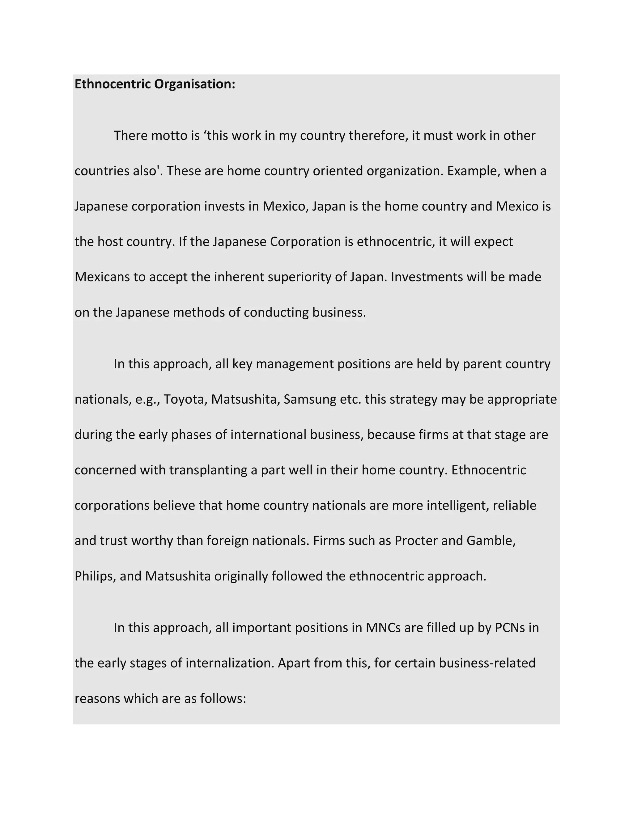 Ethnocentric Organisation:
There motto is ‘this work in my country therefore, it must work in other
countries also'. These are home country oriented organization. Example, when a
Japanese corporation invests in Mexico, Japan is the home country and Mexico is
the host country. If the Japanese Corporation is ethnocentric, it will expect
Mexicans to accept the inherent superiority of Japan. Investments will be made
on the Japanese methods of conducting business.
In this approach, all key management positions are held by parent country
nationals, e.g., Toyota, Matsushita, Samsung etc. this strategy may be appropriate
during the early phases of international business, because firms at that stage are
concerned with transplanting a part well in their home country. Ethnocentric
corporations believe that home country nationals are more intelligent, reliable
and trust worthy than foreign nationals. Firms such as Procter and Gamble,
Philips, and Matsushita originally followed the ethnocentric approach.
In this approach, all important positions in MNCs are filled up by PCNs in
the early stages of internalization. Apart from this, for certain business-related
reasons which are as follows:
 