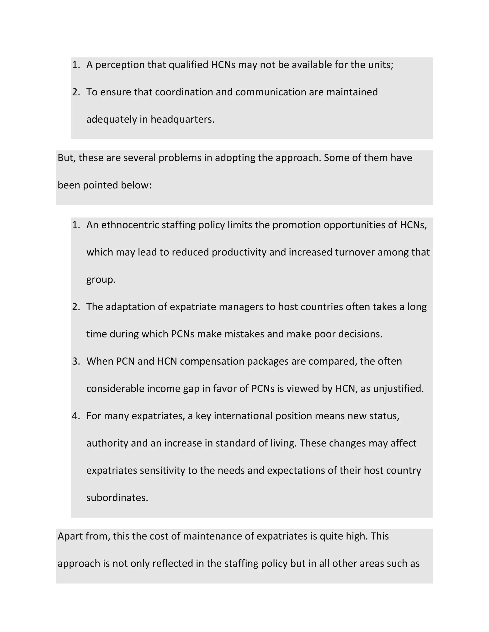 1. A perception that qualified HCNs may not be available for the units;
2. To ensure that coordination and communication are maintained
adequately in headquarters.
But, these are several problems in adopting the approach. Some of them have
been pointed below:
1. An ethnocentric staffing policy limits the promotion opportunities of HCNs,
which may lead to reduced productivity and increased turnover among that
group.
2. The adaptation of expatriate managers to host countries often takes a long
time during which PCNs make mistakes and make poor decisions.
3. When PCN and HCN compensation packages are compared, the often
considerable income gap in favor of PCNs is viewed by HCN, as unjustified.
4. For many expatriates, a key international position means new status,
authority and an increase in standard of living. These changes may affect
expatriates sensitivity to the needs and expectations of their host country
subordinates.
Apart from, this the cost of maintenance of expatriates is quite high. This
approach is not only reflected in the staffing policy but in all other areas such as
 