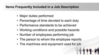 Items Frequently Included in a Job Description
• Major duties performed
• Percentage of time devoted to each duty
• Performance standards to be achieved
• Working conditions and possible hazards
• Number of employees performing job
• The person to whom the employee reports
• The machines and equipment used for job
4-12
 