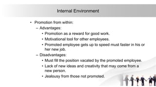 15
Internal Environment
• Promotion from within:
– Advantages:
• Promotion as a reward for good work.
• Motivational tool for other employees.
• Promoted employee gets up to speed must faster in his or
her new job.
– Disadvantages:
• Must fill the position vacated by the promoted employee.
• Lack of new ideas and creativity that may come from a
new person.
• Jealousy from those not promoted.
 