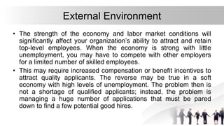 External Environment
• The strength of the economy and labor market conditions will
significantly affect your organization’s ability to attract and retain
top-level employees. When the economy is strong with little
unemployment, you may have to compete with other employers
for a limited number of skilled employees.
• This may require increased compensation or benefit incentives to
attract quality applicants. The reverse may be true in a soft
economy with high levels of unemployment. The problem then is
not a shortage of qualified applicants; instead, the problem is
managing a huge number of applications that must be pared
down to find a few potential good hires.
 