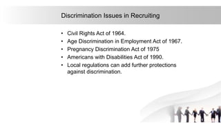 20
Discrimination Issues in Recruiting
• Civil Rights Act of 1964.
• Age Discrimination in Employment Act of 1967.
• Pregnancy Discrimination Act of 1975
• Americans with Disabilities Act of 1990.
• Local regulations can add further protections
against discrimination.
 