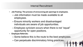 21
Internal Recruitment
• Job Posting: The process of announcing job openings to employees.
– Job information must be made available to all
employees.
– Ensure minority workers and disadvantaged
individuals are aware of job opportunities.
– Employee cynicism occurs when there is not “equal”
opportunity for open positions.
• Employee Referrals:
– Some believe this is the route to the best employees.
– Can perpetuate discriminatory hiring practices.
 