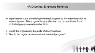 25
HR Dilemma: Employee Referrals
An organization starts an employee referral program to find employees for its
assembly plant. The program is very effective, but no candidates from
protected groups are referred or hired.
1. Could the organization be guilty of discrimination?
2. Should the organization abandon its referral program?
 