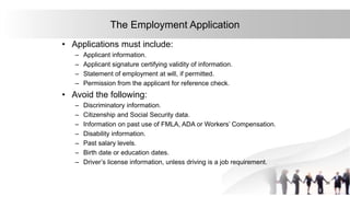 26
The Employment Application
• Applications must include:
– Applicant information.
– Applicant signature certifying validity of information.
– Statement of employment at will, if permitted.
– Permission from the applicant for reference check.
• Avoid the following:
– Discriminatory information.
– Citizenship and Social Security data.
– Information on past use of FMLA, ADA or Workers’ Compensation.
– Disability information.
– Past salary levels.
– Birth date or education dates.
– Driver’s license information, unless driving is a job requirement.
 