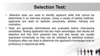 Selection Test:
• Selection tests are used to identify applicant skills that cannot be
determined in an interview process. Using a variety of testing methods,
applicants are rated on aptitude, personality, abilities, honesty and
motivation.
• Tests are generally administered and evaluated before interviewing
candidates. Testing applicants has two major advantages: test results are
objective and free from personal bias and test results are usually
expressed numerically so they can be validated by statistical analysis.
Employers often use tests to determine the applicant’s knowledge level or
proficiency in required job skills.
 