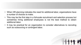 • When HR planning indicates the need for additional labor, organizations have
a number of choices to make.
• This may be the first step in a full-scale recruitment and selection process but
sometimes hiring additional employees is not the best method to obtain
additional labor.
• It may be practical for an organization to consider alternatives to recruiting
such as outsourcing or contingent labor.
 