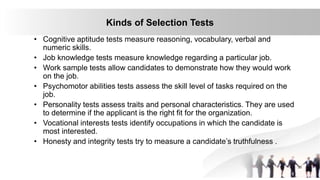 30
Kinds of Selection Tests
• Cognitive aptitude tests measure reasoning, vocabulary, verbal and
numeric skills.
• Job knowledge tests measure knowledge regarding a particular job.
• Work sample tests allow candidates to demonstrate how they would work
on the job.
• Psychomotor abilities tests assess the skill level of tasks required on the
job.
• Personality tests assess traits and personal characteristics. They are used
to determine if the applicant is the right fit for the organization.
• Vocational interests tests identify occupations in which the candidate is
most interested.
• Honesty and integrity tests try to measure a candidate’s truthfulness .
 