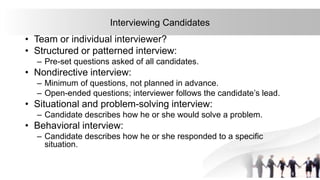 31
Interviewing Candidates
• Team or individual interviewer?
• Structured or patterned interview:
– Pre-set questions asked of all candidates.
• Nondirective interview:
– Minimum of questions, not planned in advance.
– Open-ended questions; interviewer follows the candidate’s lead.
• Situational and problem-solving interview:
– Candidate describes how he or she would solve a problem.
• Behavioral interview:
– Candidate describes how he or she responded to a specific
situation.
 