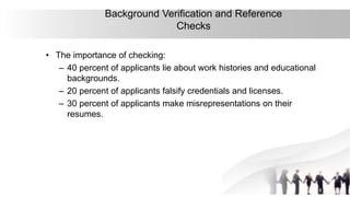 32
Background Verification and Reference
Checks
• The importance of checking:
– 40 percent of applicants lie about work histories and educational
backgrounds.
– 20 percent of applicants falsify credentials and licenses.
– 30 percent of applicants make misrepresentations on their
resumes.
 