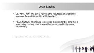 33
Legal Liability
• DEFAMATION: The act of harming the reputation of another by
making a false statement to a third party.(1)
• NEGLIGENCE: The failure to exercise the standard of care that a
reasonably prudent person would have exercised in the same
situation.(1)
• [1] Garner, B. A. (Ed.). (1999). A handbook of basic law terms. St. Paul, MN: West Group.
 