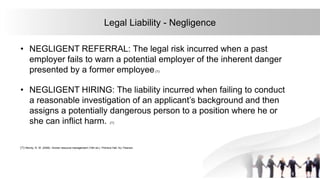 34
Legal Liability - Negligence
• NEGLIGENT REFERRAL: The legal risk incurred when a past
employer fails to warn a potential employer of the inherent danger
presented by a former employee.(1)
• NEGLIGENT HIRING: The liability incurred when failing to conduct
a reasonable investigation of an applicant’s background and then
assigns a potentially dangerous person to a position where he or
she can inflict harm. .(1)
(1) Mondy, R. W. (2008). Human resource management (10th ed.). Prentice Hall, NJ: Pearson
 