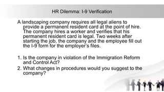 36
HR Dilemma: I-9 Verification
A landscaping company requires all legal aliens to
provide a permanent resident card at the point of hire.
The company hires a worker and verifies that his
permanent resident card is legal. Two weeks after
starting the job, the company and the employee fill out
the I-9 form for the employer’s files.
1. Is the company in violation of the Immigration Reform
and Control Act?
2. What changes in procedures would you suggest to the
company?
 