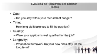 37
Evaluating the Recruitment and Selection
Process
• Cost:
– Did you stay within your recruitment budget?
• Time:
– How long did it take you to fill the position?
• Quality:
– Were your applicants well qualified for the job?
• Longevity:
– What about turnover? Do your new hires stay for the
long term?
 