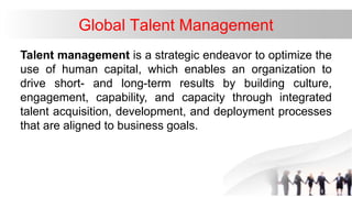 Global Talent Management
Talent management is a strategic endeavor to optimize the
use of human capital, which enables an organization to
drive short- and long-term results by building culture,
engagement, capability, and capacity through integrated
talent acquisition, development, and deployment processes
that are aligned to business goals.
 