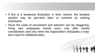 • If this is a temporary fluctuation in work volume. the simplest
solution may be part-time labor or overtime by existing
employees.
• Since the costs of recruitment and selection can be staggering,
hiring new employees should occur only after careful
consideration and only when the organization anticipates a long-
term need for additional labor.
 