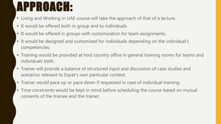 APPROACH:
• Living and Working in UAE course will take the approach of that of a lecture.
• It would be offered both in group and to individuals.
• It would be offered in groups with customization for team assignments.
• It would be designed and customized for individuals depending on the individual’s
competencies.
• Training would be provided at host country office in general training rooms for teams and
individuals both.
• Trainer will provide a balance of structured input and discussion of case studies and
scenarios relevant to Expat’s own particular context.
• Trainer would pace up or pace down if requested in case of individual training.
• Time constraints would be kept in mind before scheduling the course based on mutual
consents of the trainee and the trainer.
 