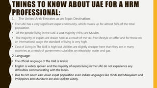 THINGS TO KNOW ABOUT UAE FOR A HRM
PROFESSIONAL:
1. The United Arab Emirates as an Expat Destination:
• The UAE has a very significant expat community, which makes up for almost 50% of the total
population.
• Of the people living in the UAE a vast majority (95%) are Muslim.
• The majority of expats are drawn here as a result of the tax-free lifestyle on offer and for those on
an international wage the standard of living is very high.
• Cost of Living in The UAE is high but Utilities are slightly cheaper here than they are in many
countries as a result of government subsidies on electricity, water and gas.
2. Language:
• The official language of the UAE is Arabic
• English is widely spoken and the majority of expats living in the UAE do not experience any
difficulties communicating with the locals.
• Due to rich south east Asian expat population even Indian languages like Hindi and Malayalam and
Philippines and Mandarin are also spoken widely.
 