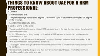 THINGS TO KNOW ABOUT UAE FOR A HRM
PROFESSIONAL:
3. Climate:
• Sub-tropical and arid.
• Temperatures range from over 50 degrees C in summer (April to September) through to -15 degrees
in the evenings.
• Sand storms occasionally occur.
4. Cost of Living in The UAE:
• Though cost of living in several cities of UAE was expensive in the past the new trends show how it is
on the decrease now.
• In 2012 Mercer Cost of living survey, no cities in the UAE featured in the top ten most expensive
cities in which to live
• Abu Dhabi at rank 76 is the most expensive city in UAE followed by Dubai which was ranked at 94.
With accommodation being the most expensive.
• The biggest benefit though is the tax free international income or low taxation on those which need
to pay taxes.
• Utilities are also slightly cheaper here than they are in many countries as a result of government
subsidies on electricity, water and gas.
 