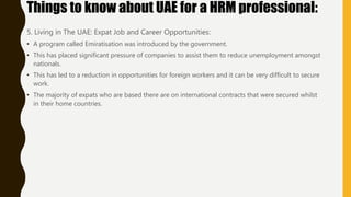 5. Living in The UAE: Expat Job and Career Opportunities:
• A program called Emiratisation was introduced by the government.
• This has placed significant pressure of companies to assist them to reduce unemployment amongst
nationals.
• This has led to a reduction in opportunities for foreign workers and it can be very difficult to secure
work.
• The majority of expats who are based there are on international contracts that were secured whilst
in their home countries.
Things to know about UAE for a HRM professional:
 