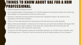 THINGS TO KNOW ABOUT UAE FOR A HRM
PROFESSIONAL:
6. Other Important things to know:
• If an individual holds an Israeli passport or if his/her passport has entry/exit stamps from Israel, they
will probably not be permitted to enter any UAE country.
• A permit is necessary for the purchase of alcohol from registered vendors. No alcohol at all is
permitted in the Emirate of Sharjah.
• There is no free state education for those living in the UAE who are not UAE nationals.
• Many rental accommodation contracts are for at least one year and many landlords will request that
the full year’s rent is paid in advance. If you leave the country before the end of the year the
likelihood is that you will not get the money back.
• If anyone in the UAE requests to keep the individual’s passport, e.g. a hotel or your company, they
should always say no. They don't have the authority by law to keep possession of your passport.
 