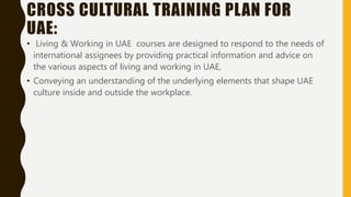 CROSS CULTURAL TRAINING PLAN FOR
UAE:
• Living & Working in UAE courses are designed to respond to the needs of
international assignees by providing practical information and advice on
the various aspects of living and working in UAE,
• Conveying an understanding of the underlying elements that shape UAE
culture inside and outside the workplace.
 