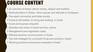 COURSE CONTENT
• An overview of Dubai culture: history, religion and tradition
• Multiculturalism in Dubai: ethnic groups and attitudes to foreigners
• The expat community and Dubai society
• Practical information on living and working in Dubai
• Social and business etiquette
• Attitudes and values in Dubai business culture
• Management and negotiation styles
• Effective business communication in Dubai
• Tips and strategies for successful living and working in Dubai
• Working practices and business etiquette in Dubai
 