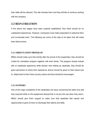their skills will be relevant. This will motivate them and they will like to continue working

with the company.


3.3 REPATRIATION
If the above two stages have been properly established, then there should be no

unpleasant experiences. However, companies must make preparation to welcome them

and re-orientate them. The following are some of the step to be taken that will make

them feel at home:




3.3.1 ORIENTATION PROGRAM

MNCs should make sure that shortly after the arrival of the expatriates; they should be

invited for orientation program together with their family. The program should include

talk on expatriate experience while abroad, their feeling as repatriate, they should be

given permission to share their experience, lecture should be given to them about how

to adapt back to their home country culture and they should be encouraged.




3.3.2 SUPPORT

One of the major complaints of the repatriates are issue concerning the talent and skill

they acquired while on the assignment abroad that is not put into use when they return.

MNCs should give them support to make sure that repatriate feel valued and

opportunities is given to them to discharge their talents and skills.
 